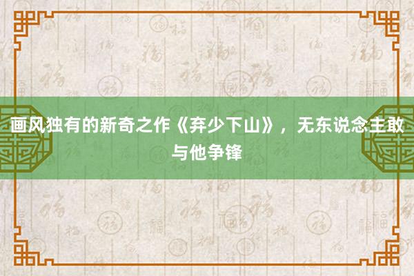 画风独有的新奇之作《弃少下山》，无东说念主敢与他争锋