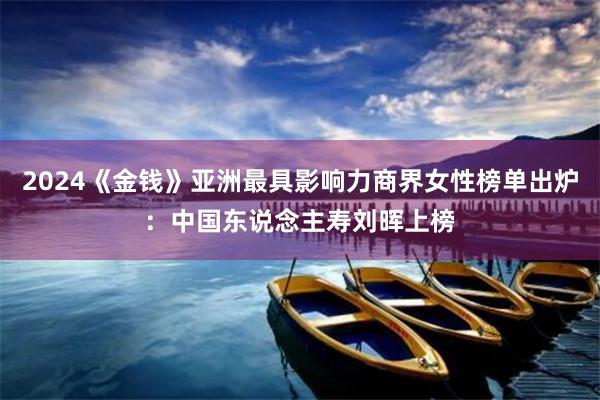 2024《金钱》亚洲最具影响力商界女性榜单出炉：中国东说念主寿刘晖上榜