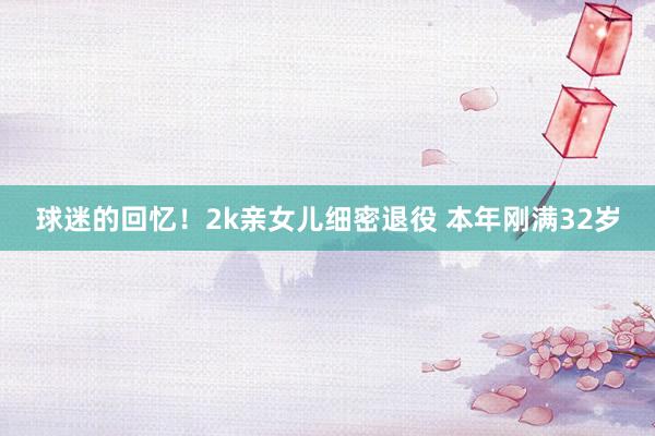 球迷的回忆！2k亲女儿细密退役 本年刚满32岁