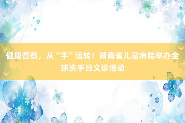 健康督察，从“手”运转！湖南省儿童病院举办全球洗手日义诊活动