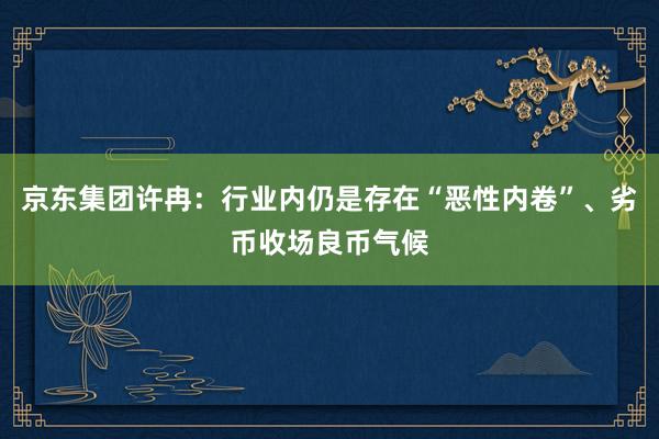 京东集团许冉：行业内仍是存在“恶性内卷”、劣币收场良币气候