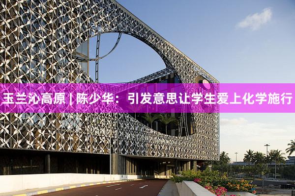 玉兰沁高原 | 陈少华：引发意思让学生爱上化学施行