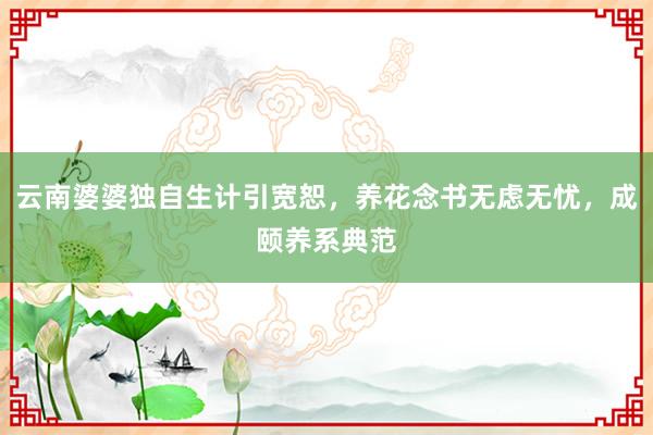 云南婆婆独自生计引宽恕，养花念书无虑无忧，成颐养系典范