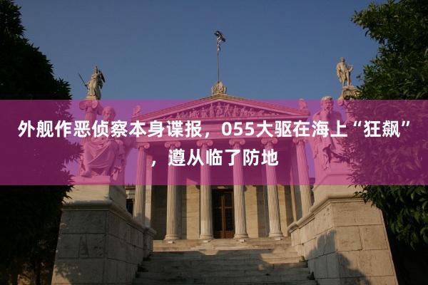 外舰作恶侦察本身谍报，055大驱在海上“狂飙”，遵从临了防地