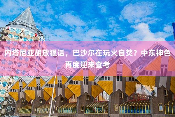 内塔尼亚胡放狠话，巴沙尔在玩火自焚？中东神色再度迎来查考