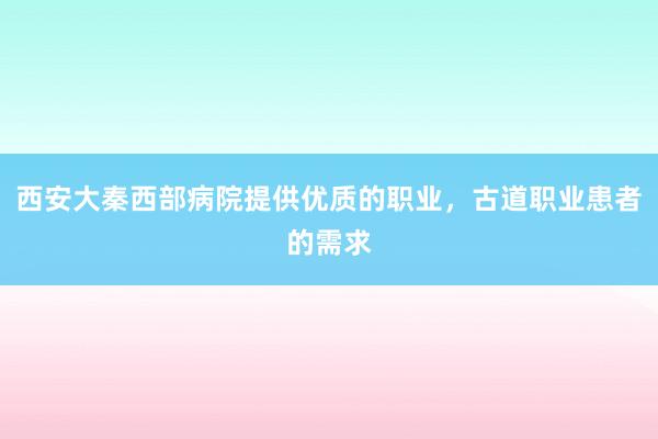 西安大秦西部病院提供优质的职业，古道职业患者的需求